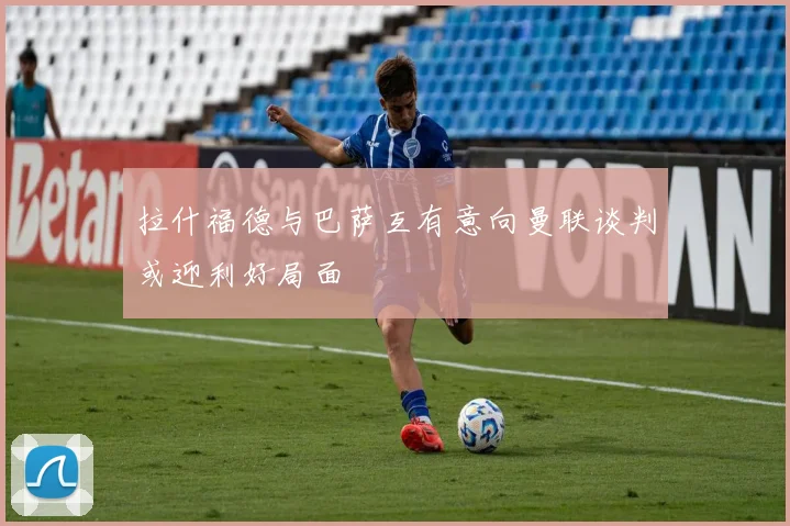 拉什福德与巴萨互有意向曼联谈判或迎利好局面