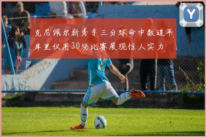 克尼佩尔新秀季三分球命中数追平库里仅用30场比赛展现惊人实力