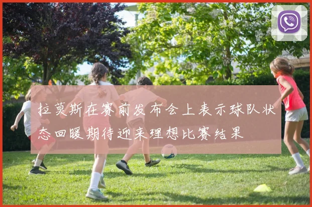 拉莫斯在赛前发布会上表示球队状态回暖期待迎来理想比赛结果
