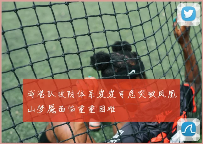 海港队攻防体系岌岌可危突破凤凰山梦魇面临重重困难