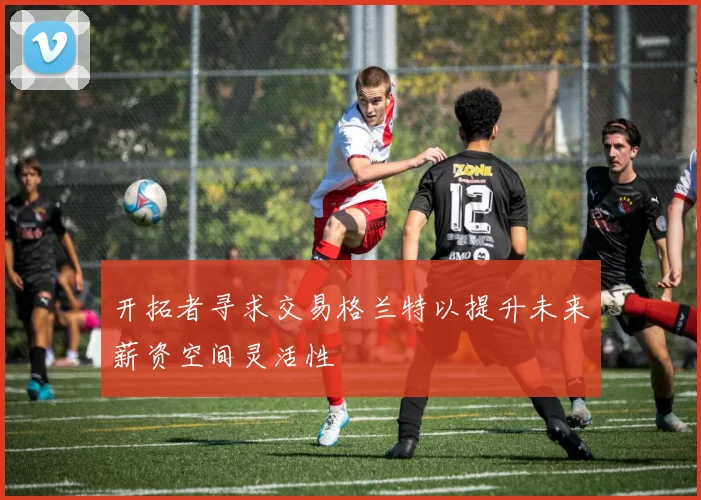 开拓者寻求交易格兰特以提升未来薪资空间灵活性