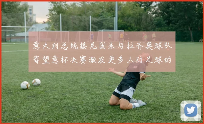 意大利总统接见国米与拉齐奥球队寄望意杯决赛激发更多人对足球的热爱