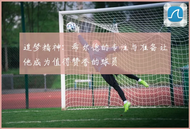 追梦精神：希尔德的专注与准备让他成为值得赞誉的球员