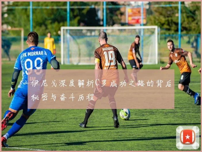 伊尼戈深度解析C罗成功之路的背后秘密与奋斗历程