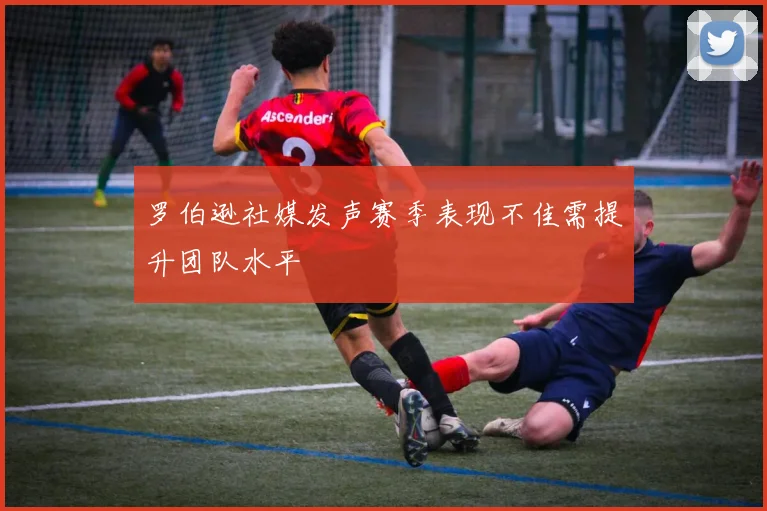 罗伯逊社媒发声赛季表现不佳需提升团队水平