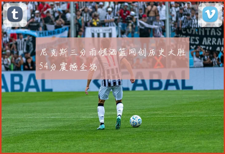 尼克斯三分雨倾洒篮网创历史大胜54分震撼全场