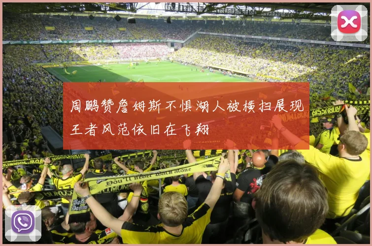 周鹏赞詹姆斯不惧湖人被横扫展现王者风范依旧在飞翔
