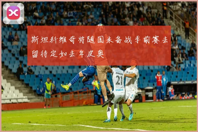 斯坦科维奇将随国米备战季前赛去留待定如去年皮奥