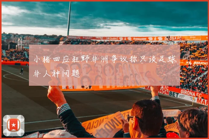 小猪回应狂野非洲争议称只谈足球非人种问题