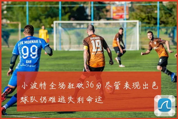 小波特全场狂砍36分尽管表现出色球队仍难逃失利命运