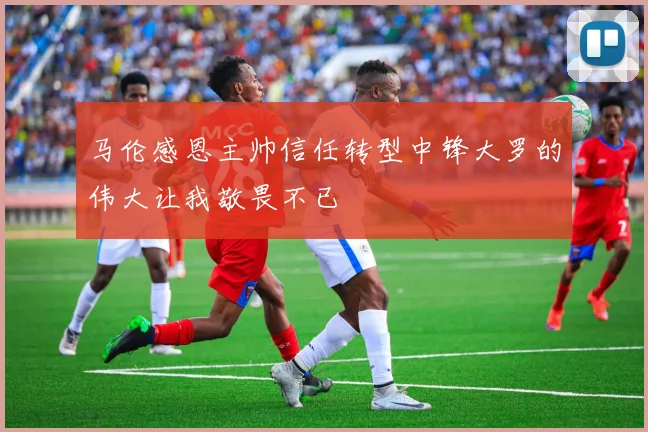 马伦感恩主帅信任转型中锋大罗的伟大让我敬畏不已