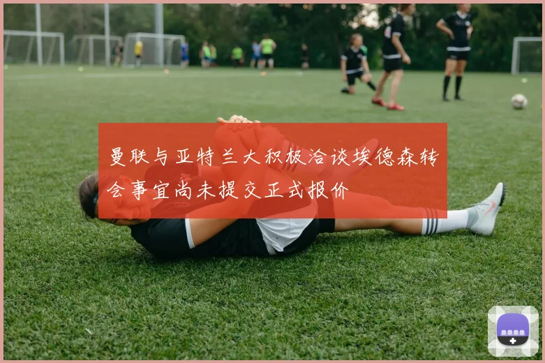 曼联与亚特兰大积极洽谈埃德森转会事宜尚未提交正式报价