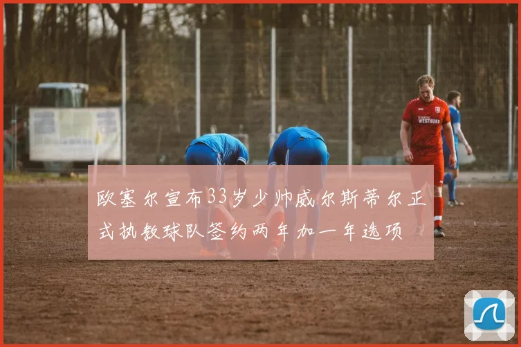 欧塞尔宣布33岁少帅威尔斯蒂尔正式执教球队签约两年加一年选项