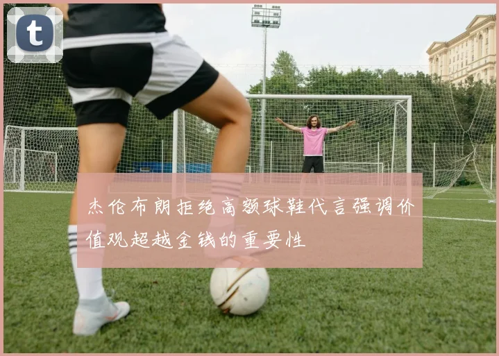 杰伦布朗拒绝高额球鞋代言强调价值观超越金钱的重要性
