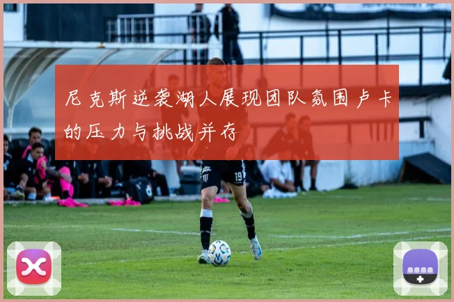 尼克斯逆袭湖人展现团队氛围卢卡的压力与挑战并存